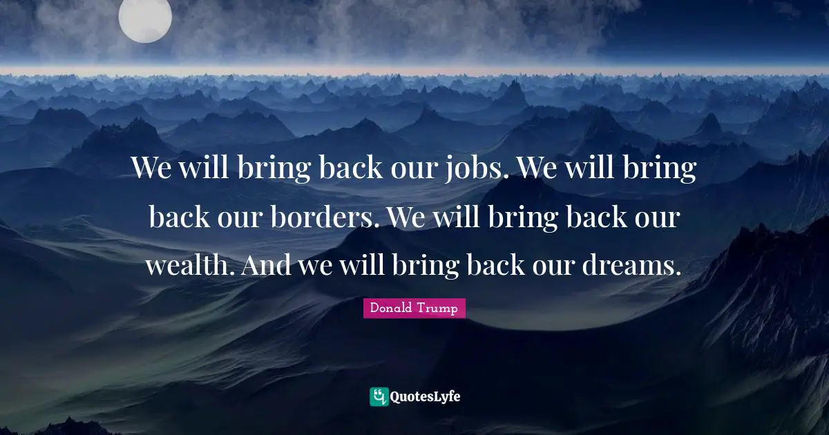 We will bring back our jobs. We will bring back our borders. We will bring back our wealth. And we will bring back our dreams.