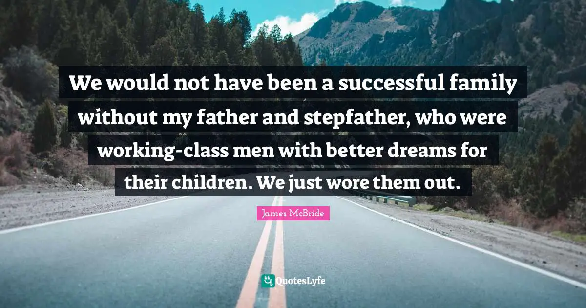 We would not have been a successful family without my father and stepfather, who were working-class men with better dreams for their children. We just wore them out.