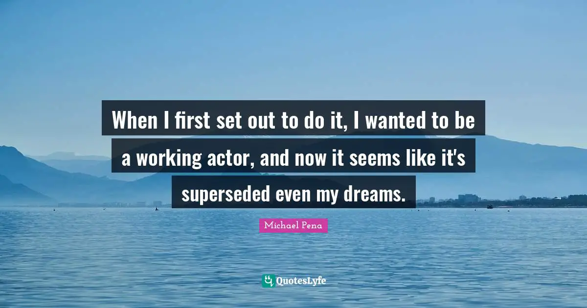 When I first set out to do it, I wanted to be a working actor, and now it seems like it's superseded even my dreams.