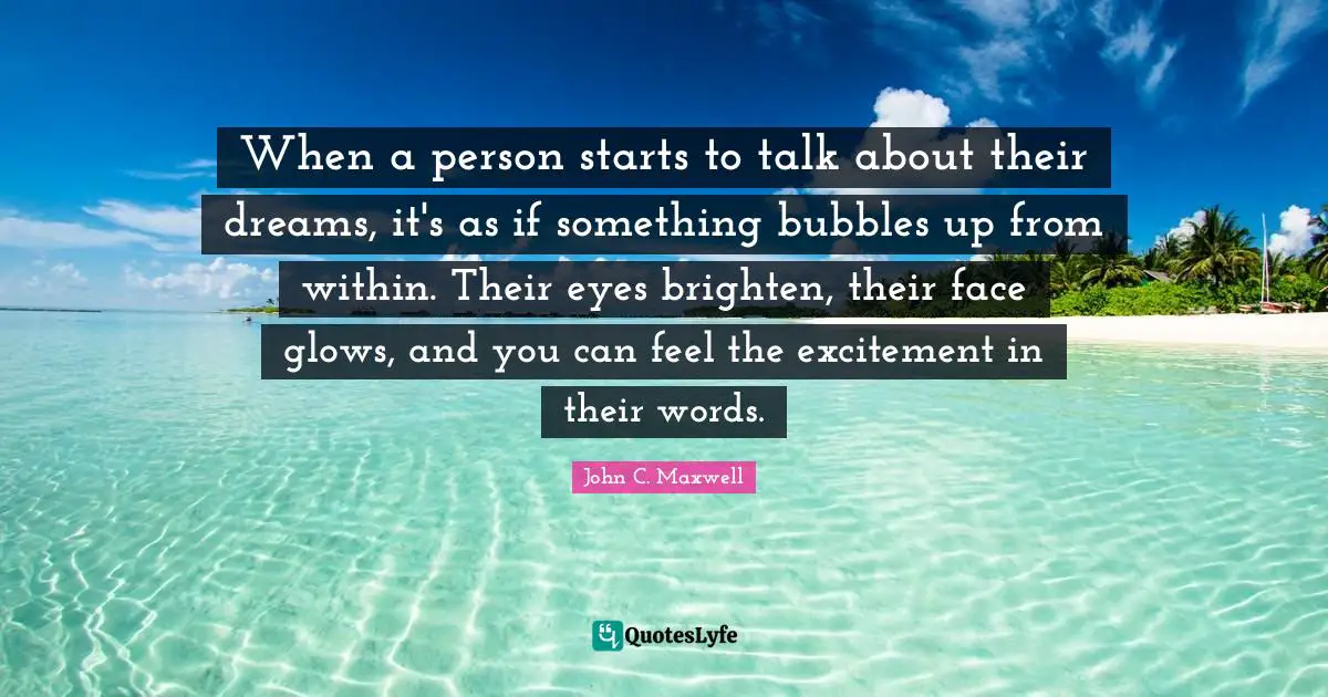 John C. Maxwell Quotes: When a person starts to talk about their dreams, it's as if something bubbles up from within. Their eyes brighten, their face glows, and you can feel the excitement in their words.