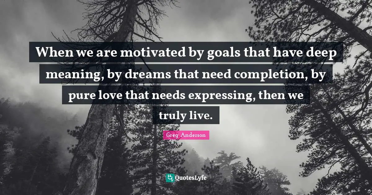 When we are motivated by goals that have deep meaning, by dreams that need completion, by pure love that needs expressing, then we truly live.