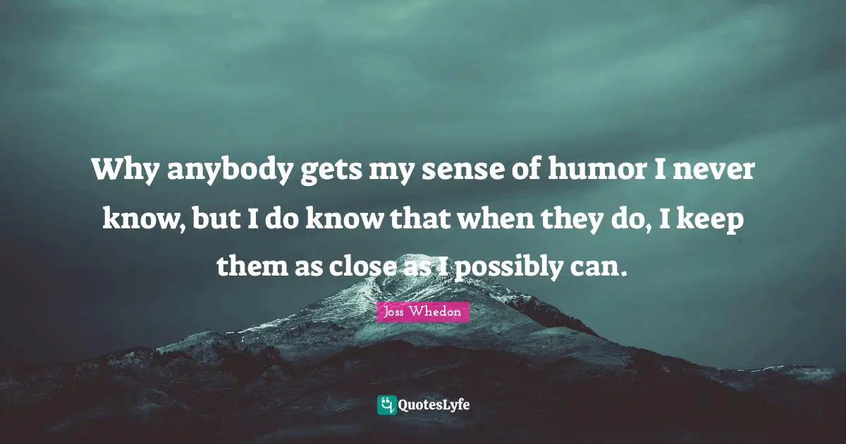 Why anybody gets my sense of humor I never know, but I do know that when they do, I keep them as close as I possibly can.