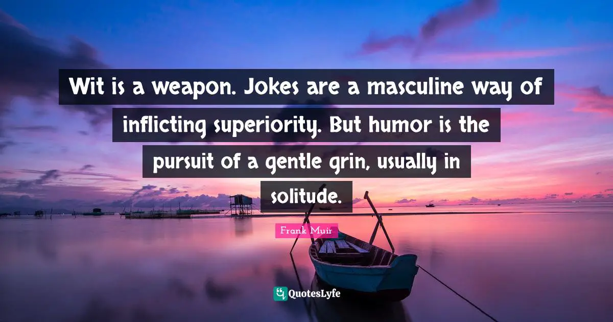 Wit is a weapon. Jokes are a masculine way of inflicting superiority. But humor is the pursuit of a gentle grin, usually in solitude.