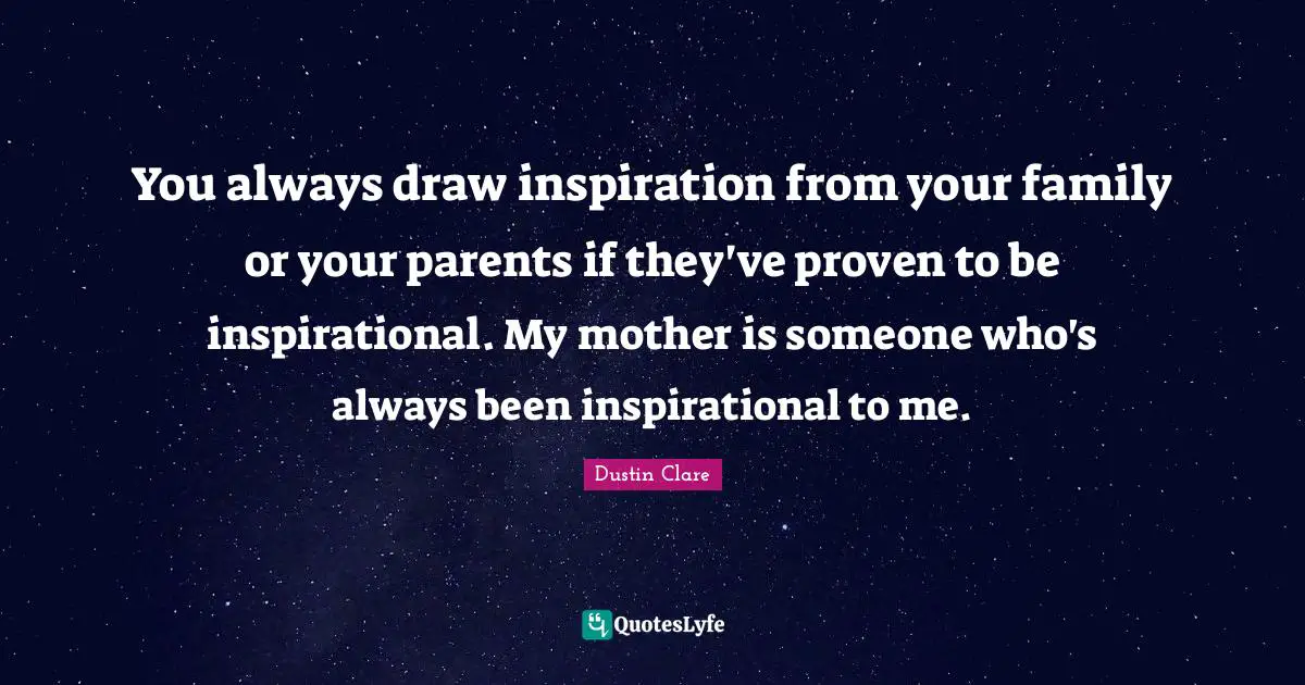 You always draw inspiration from your family or your parents if they've proven to be inspirational. My mother is someone who's always been inspirational to me.