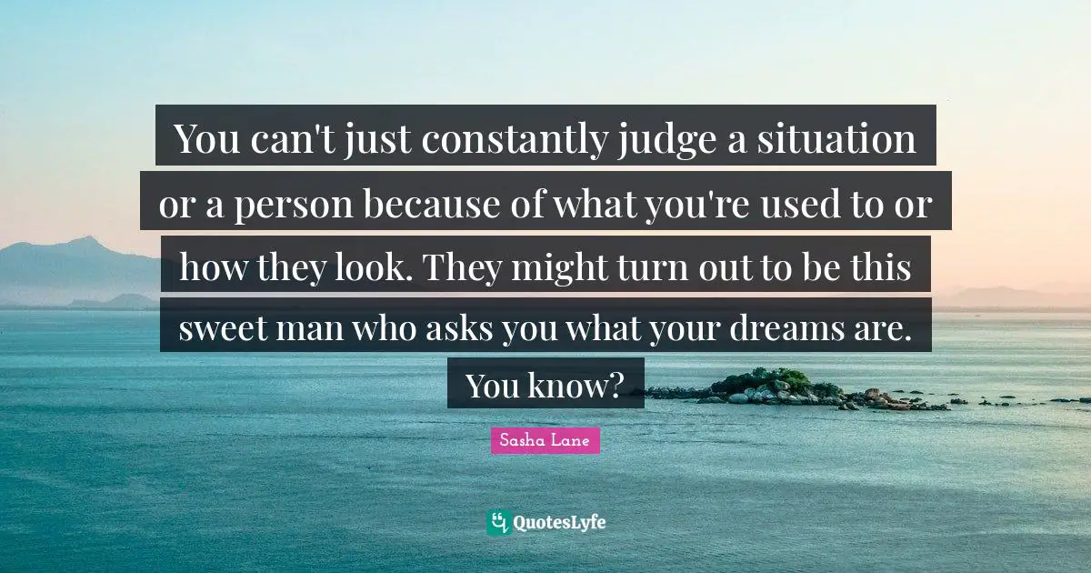 You can't just constantly judge a situation or a person because of what you're used to or how they look. They might turn out to be this sweet man who asks you what your dreams are. You know?