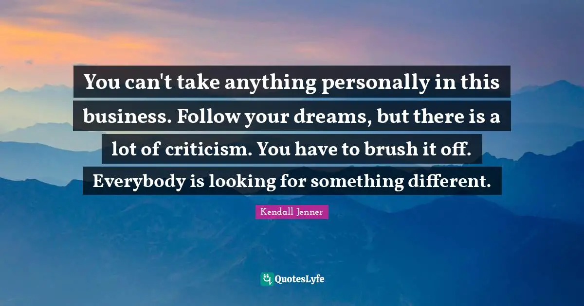 You can't take anything personally in this business. Follow your dreams, but there is a lot of criticism. You have to brush it off. Everybody is looking for something different.