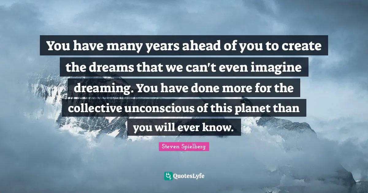 You have many years ahead of you to create the dreams that we can't even imagine dreaming. You have done more for the collective unconscious of this planet than you will ever know.