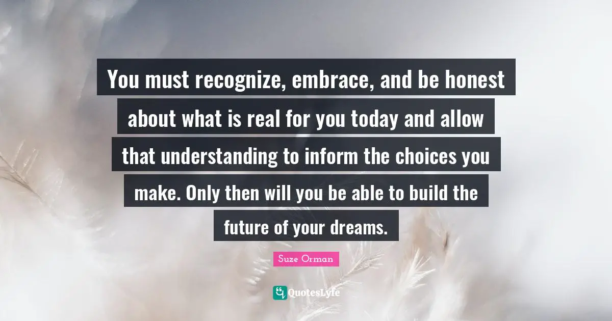 You must recognize, embrace, and be honest about what is real for you today and allow that understanding to inform the choices you make. Only then will you be able to build the future of your dreams.