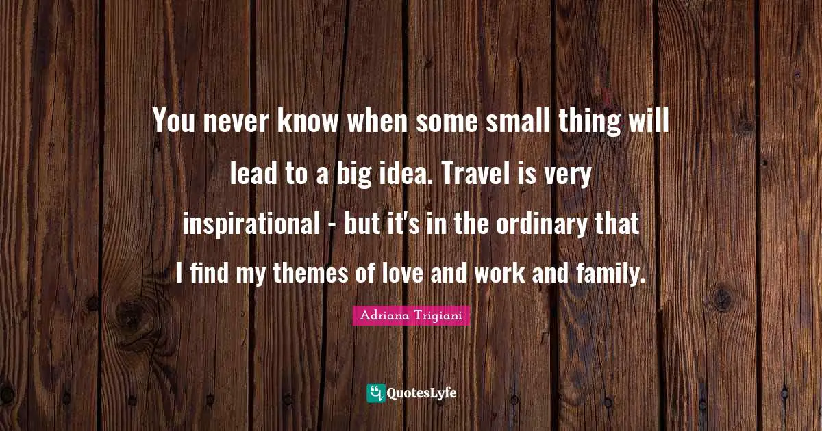 You never know when some small thing will lead to a big idea. Travel is very inspirational - but it's in the ordinary that I find my themes of love and work and family.