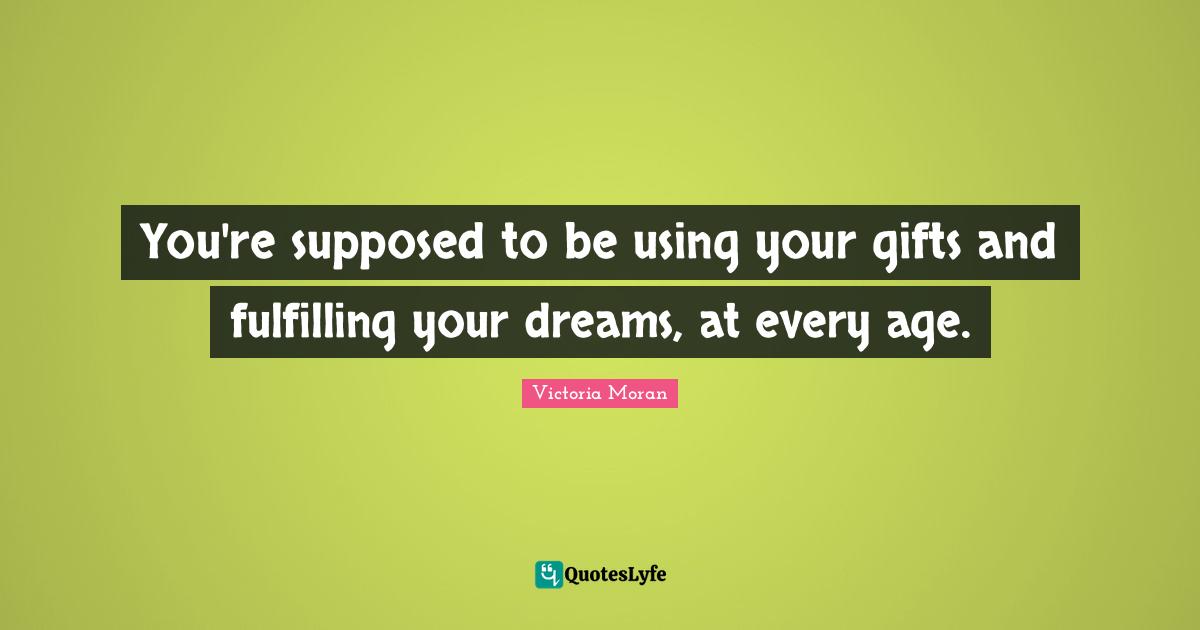 You're supposed to be using your gifts and fulfilling your dreams, at every age.