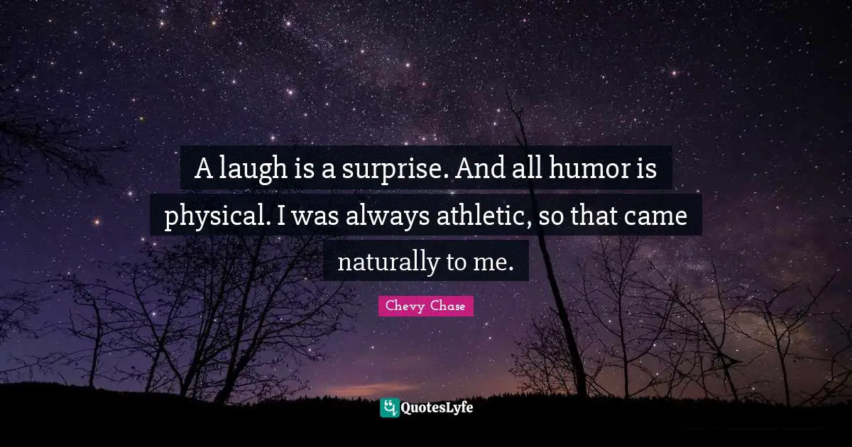 A laugh is a surprise. And all humor is physical. I was always athletic, so that came naturally to me.