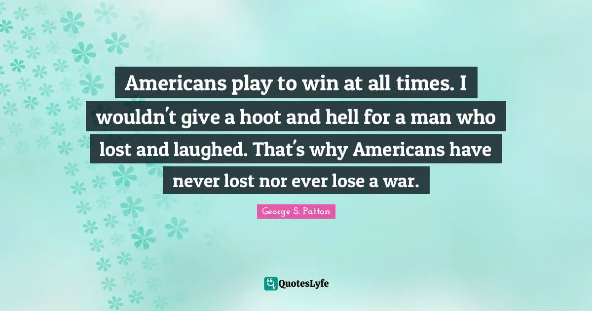 Americans play to win at all times. I wouldn't give a hoot and hell for a man who lost and laughed. That's why Americans have never lost nor ever lose a war.