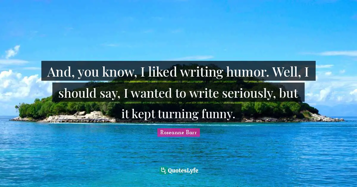 Roseanne Barr Quotes: "And, you know, I liked writing humor. Well, I should say, I wanted to write seriously, but it kept turning funny."