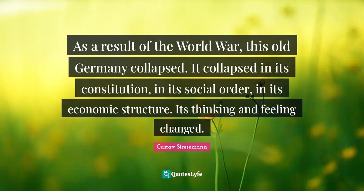 As a result of the World War, this old Germany collapsed. It collapsed in its constitution, in its social order, in its economic structure. Its thinking and feeling changed.