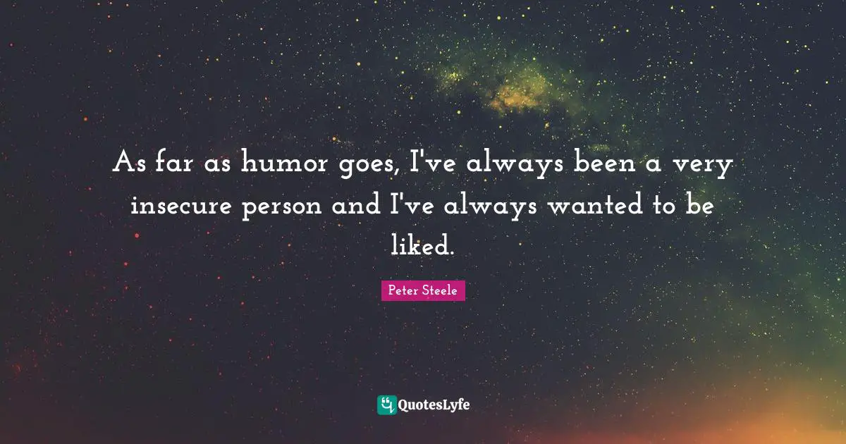 As far as humor goes, I've always been a very insecure person and I've always wanted to be liked.