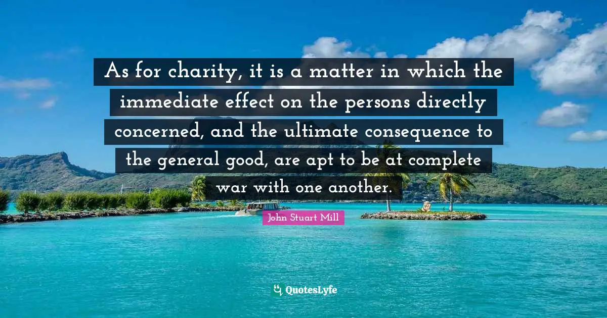 As for charity, it is a matter in which the immediate effect on the persons directly concerned, and the ultimate consequence to the general good, are apt to be at complete war with one another.