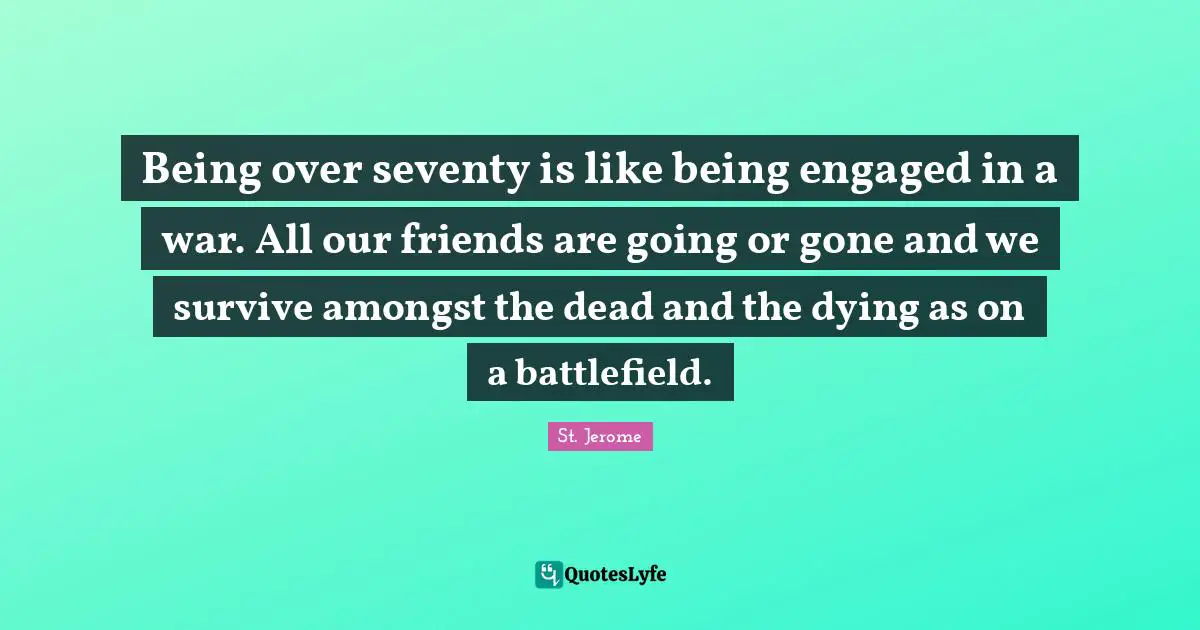 Being over seventy is like being engaged in a war. All our friends are going or gone and we survive amongst the dead and the dying as on a battlefield.
