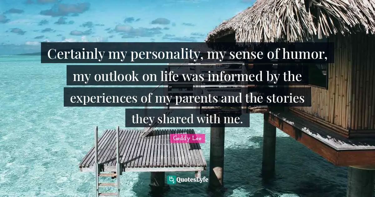Certainly my personality, my sense of humor, my outlook on life was informed by the experiences of my parents and the stories they shared with me.