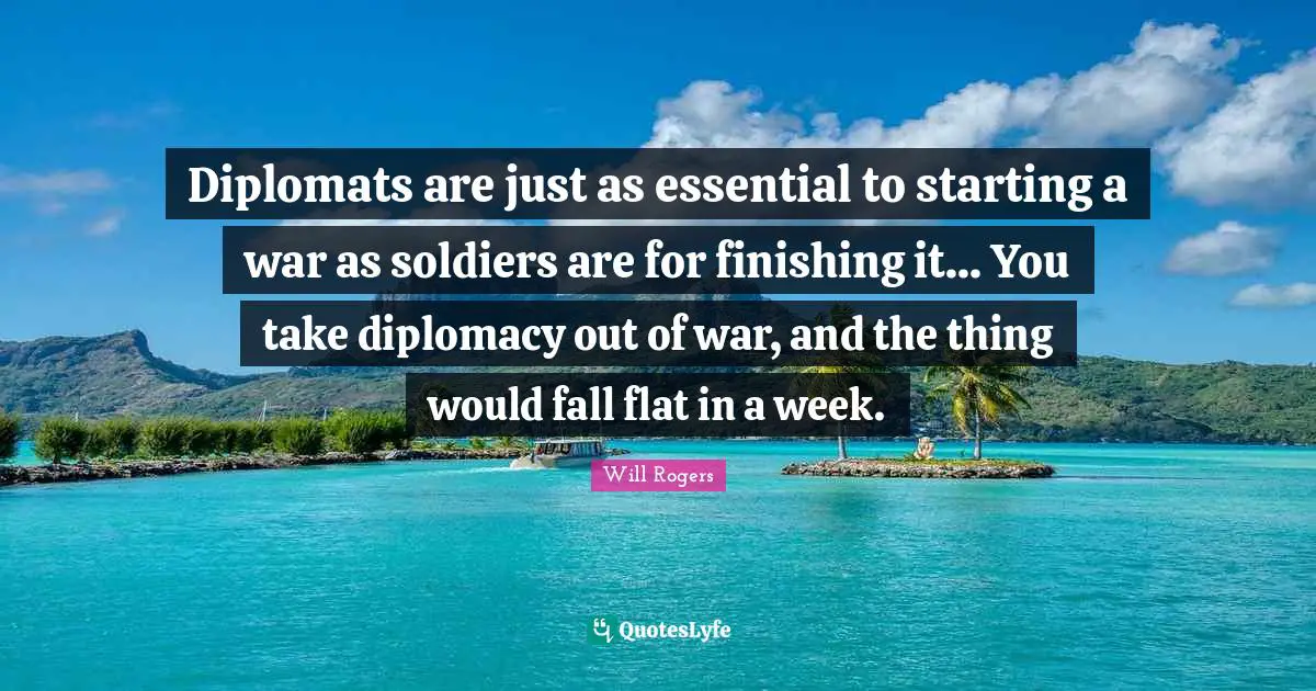 Diplomats are just as essential to starting a war as soldiers are for finishing it... You take diplomacy out of war, and the thing would fall flat in a week.