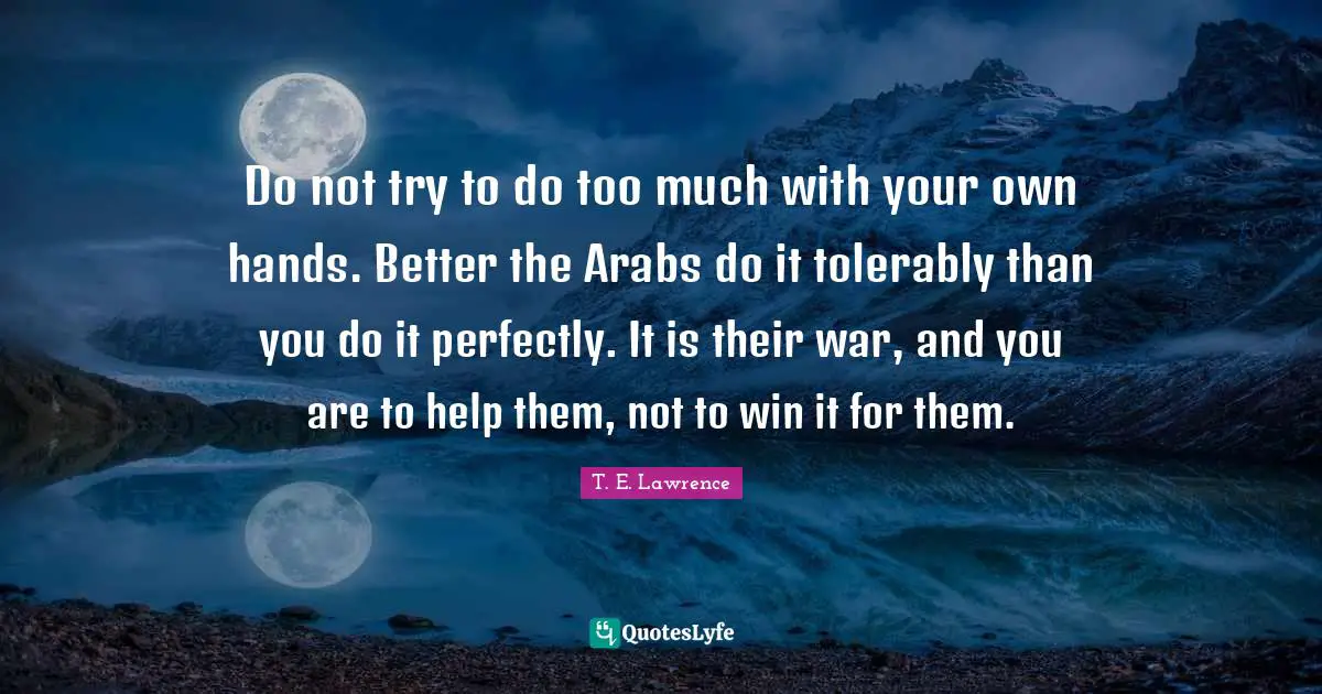 Do not try to do too much with your own hands. Better the Arabs do it tolerably than you do it perfectly. It is their war, and you are to help them, not to win it for them.