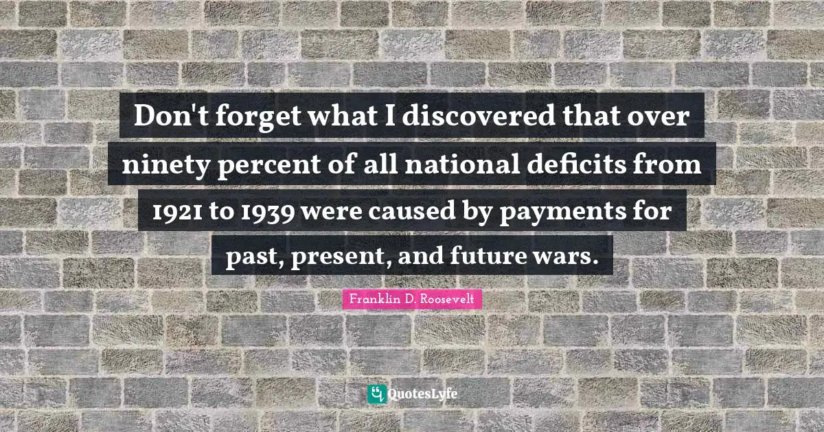 Don't forget what I discovered that over ninety percent of all national deficits from 1921 to 1939 were caused by payments for past, present, and future wars.