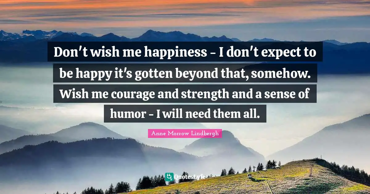 Don't wish me happiness - I don't expect to be happy it's gotten beyond that, somehow. Wish me courage and strength and a sense of humor - I will need them all.