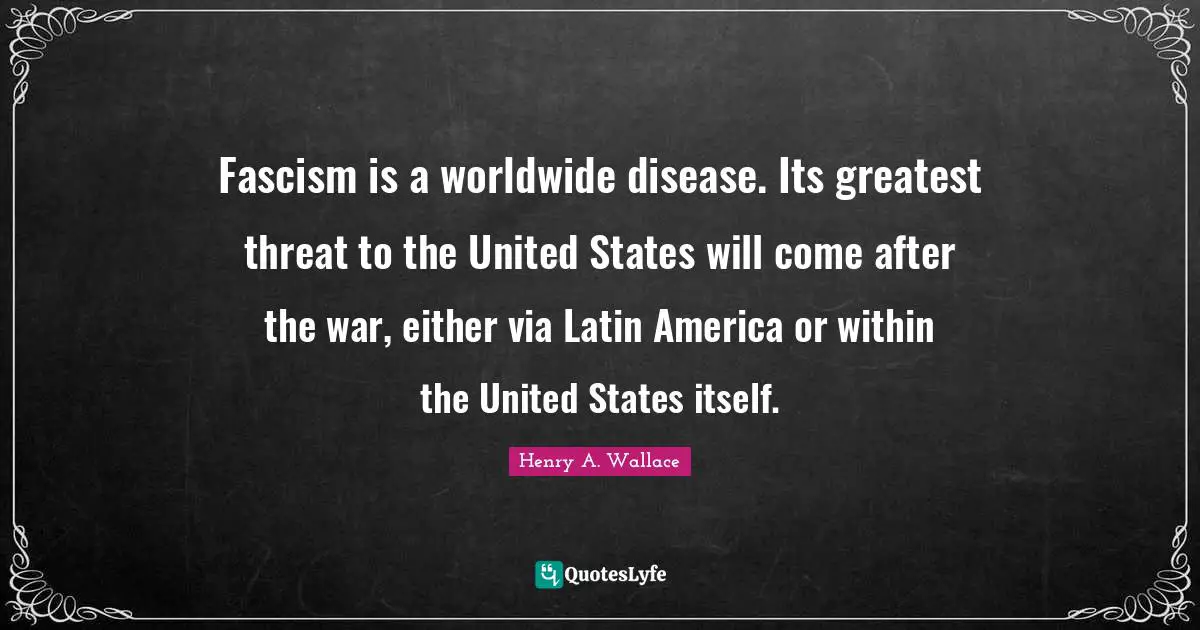 Fascism is a worldwide disease. Its greatest threat to the United States will come after the war, either via Latin America or within the United States itself.