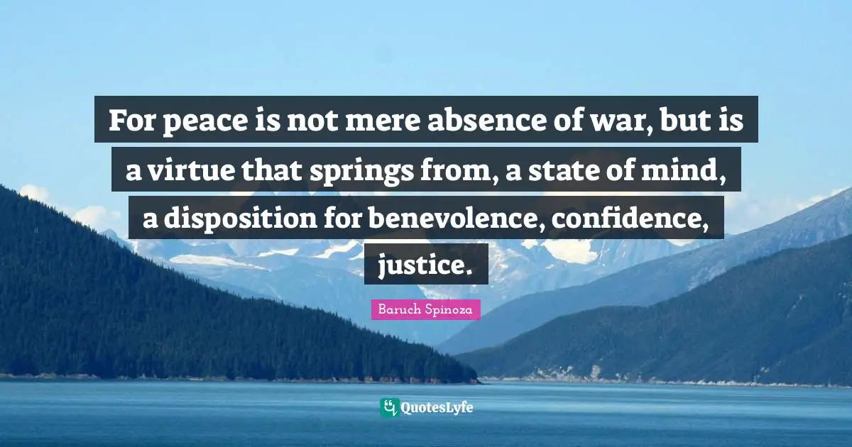 For peace is not mere absence of war, but is a virtue that springs from, a state of mind, a disposition for benevolence, confidence, justice.