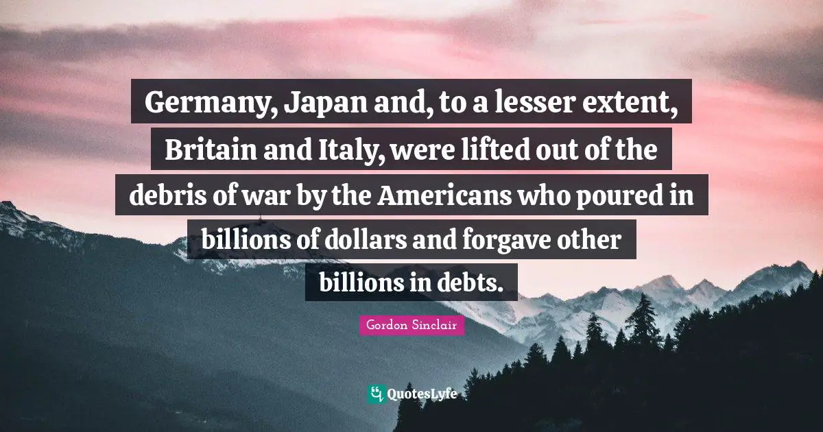 Germany, Japan and, to a lesser extent, Britain and Italy, were lifted out of the debris of war by the Americans who poured in billions of dollars and forgave other billions in debts.