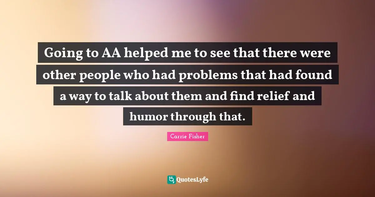 Going to AA helped me to see that there were other people who had problems that had found a way to talk about them and find relief and humor through that.