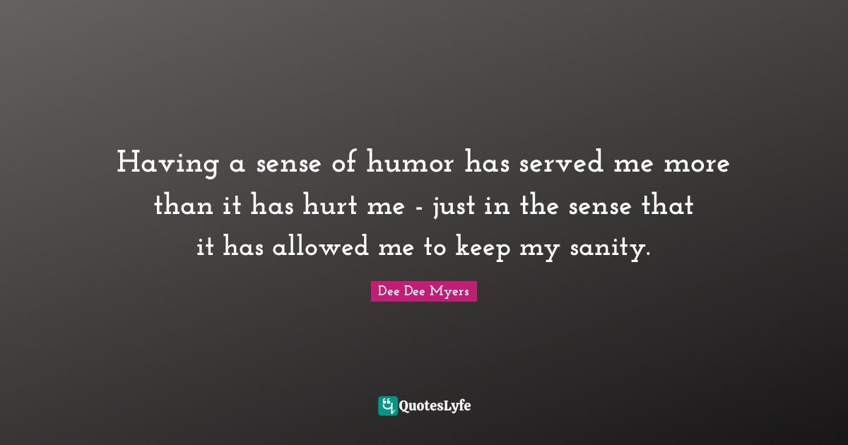 Having a sense of humor has served me more than it has hurt me - just in the sense that it has allowed me to keep my sanity.
