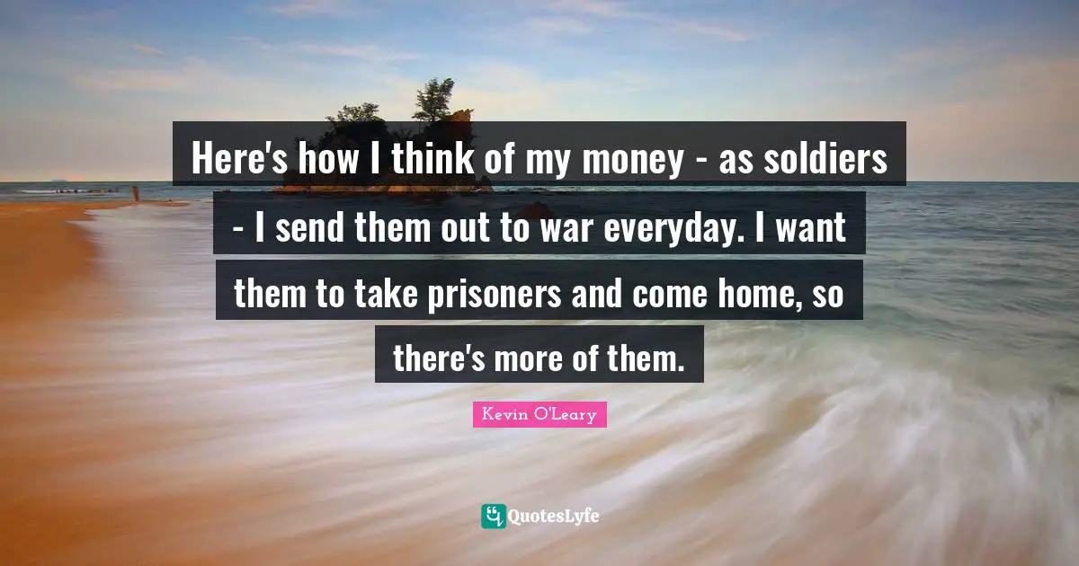 Here's how I think of my money - as soldiers - I send them out to war everyday. I want them to take prisoners and come home, so there's more of them.
