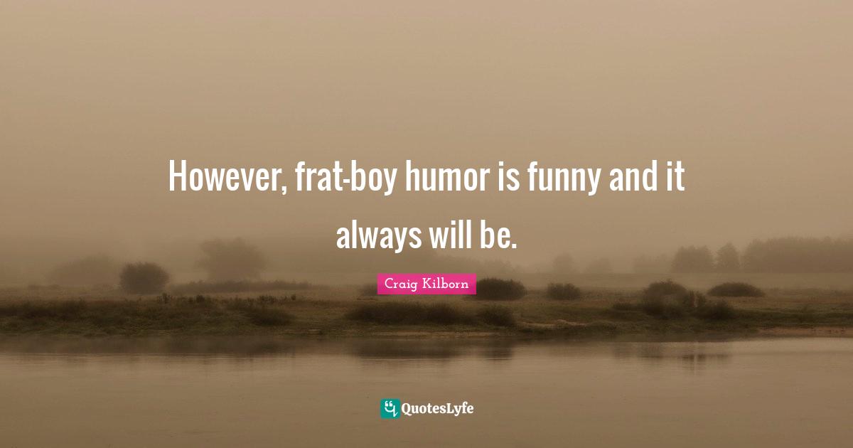 However, frat-boy humor is funny and it always will be.
