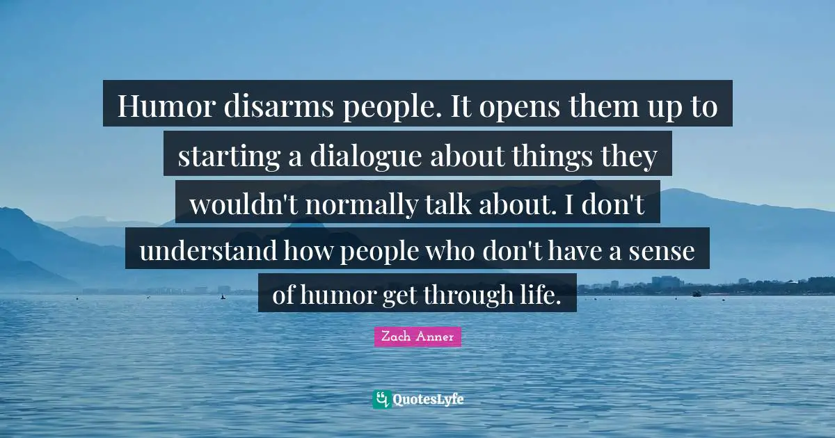 Humor disarms people. It opens them up to starting a dialogue about things they wouldn't normally talk about. I don't understand how people who don't have a sense of humor get through life.