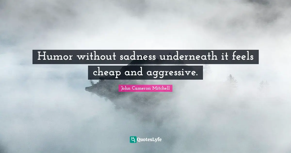 Humor without sadness underneath it feels cheap and aggressive.