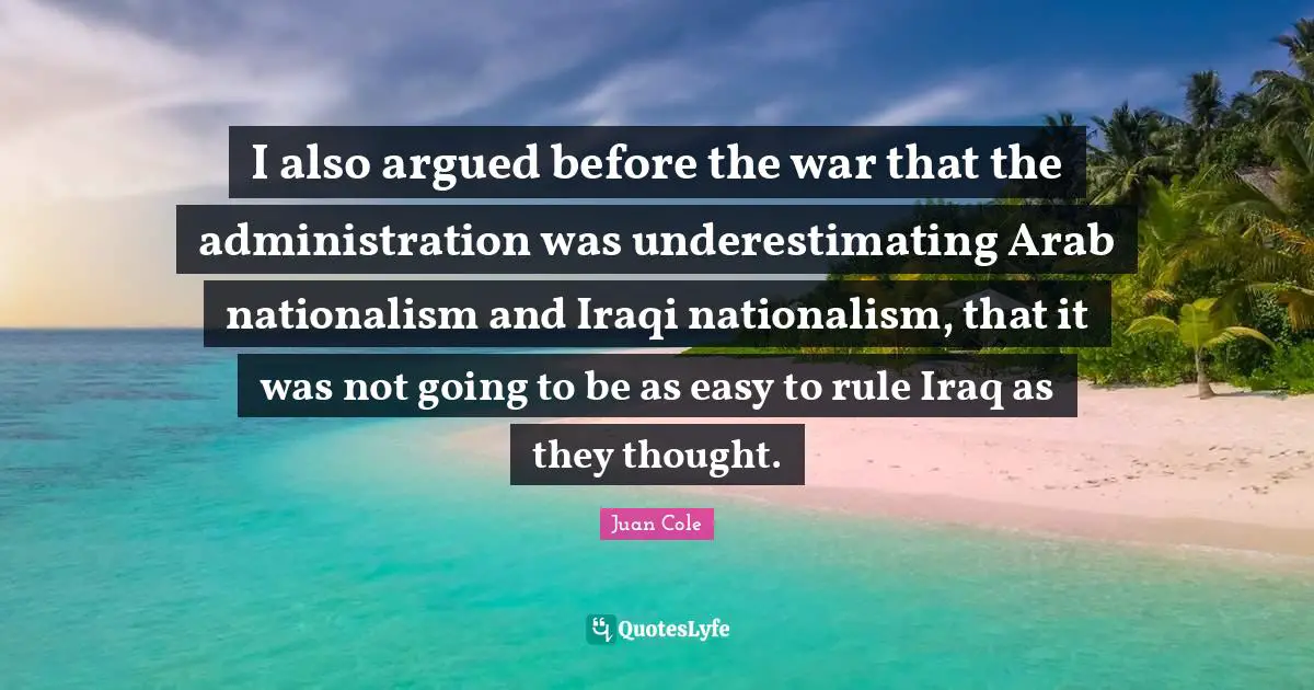 Juan Cole Quotes: "I also argued before the war that the administration was underestimating Arab nationalism and Iraqi nationalism, that it was not going to be as easy to rule Iraq as they thought."