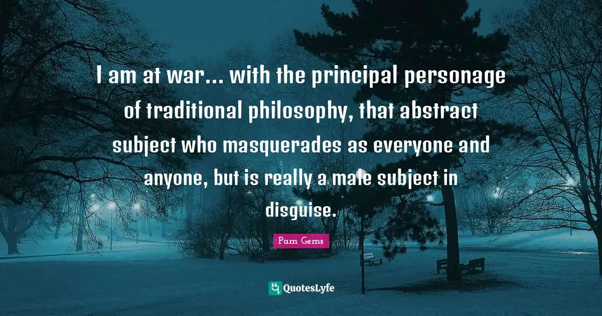 I am at war... with the principal personage of traditional philosophy, that abstract subject who masquerades as everyone and anyone, but is really a male subject in disguise.