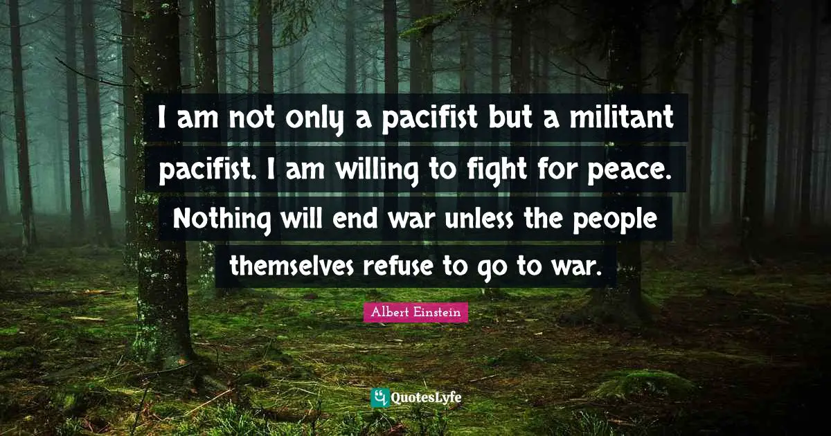 I am not only a pacifist but a militant pacifist. I am willing to fight for peace. Nothing will end war unless the people themselves refuse to go to war.