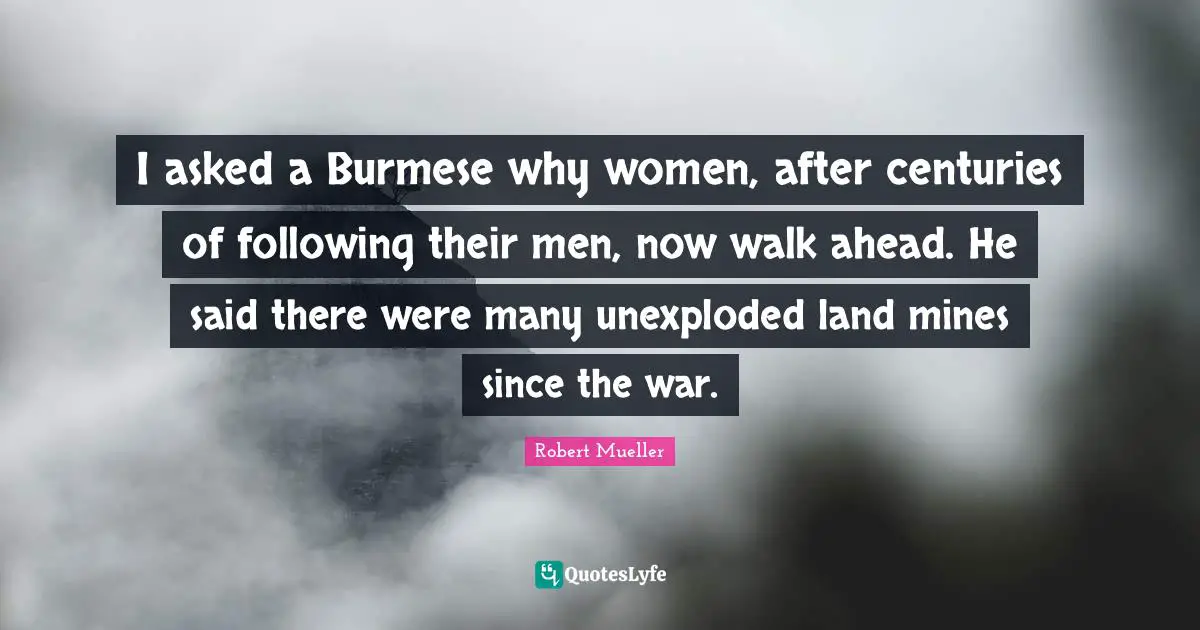 I asked a Burmese why women, after centuries of following their men, now walk ahead. He said there were many unexploded land mines since the war.