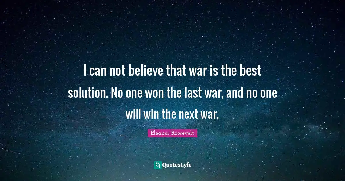 I can not believe that war is the best solution. No one won the last war, and no one will win the next war.