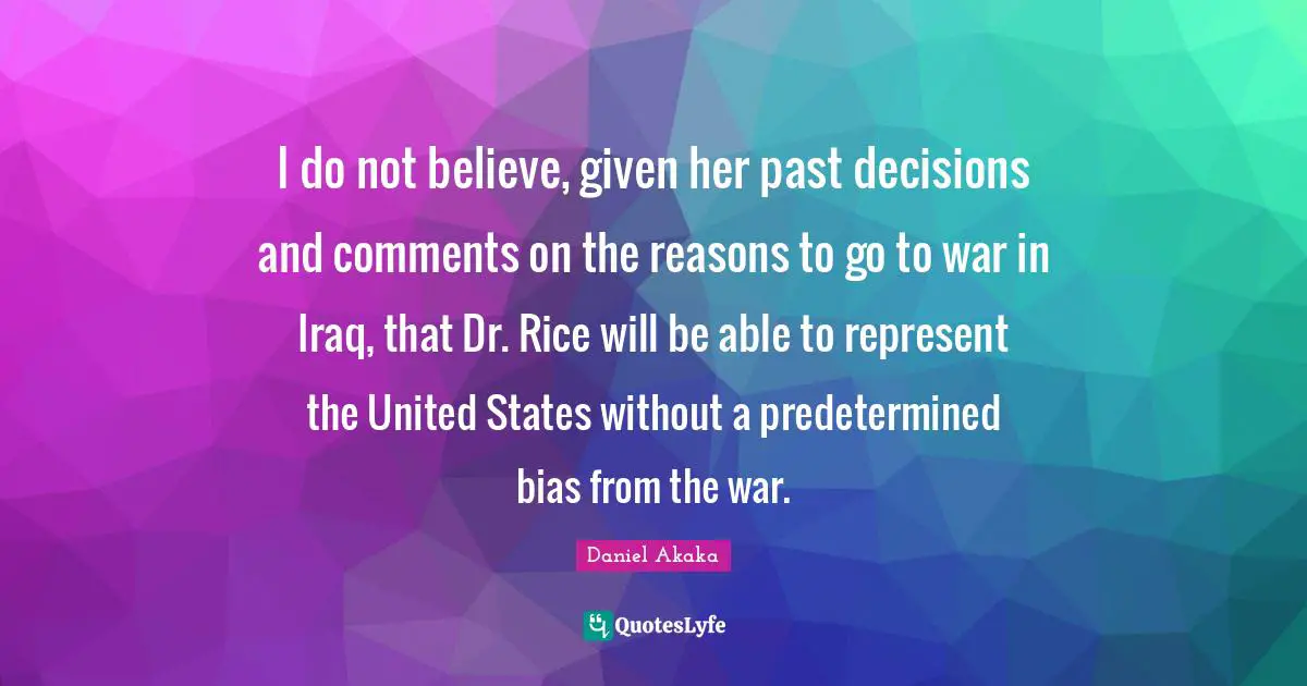 I do not believe, given her past decisions and comments on the reasons to go to war in Iraq, that Dr. Rice will be able to represent the United States without a predetermined bias from the war.