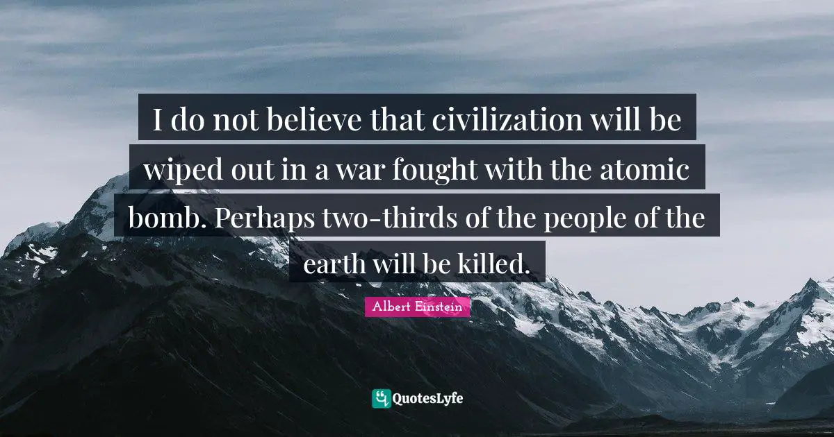 I do not believe that civilization will be wiped out in a war fought with the atomic bomb. Perhaps two-thirds of the people of the earth will be killed.