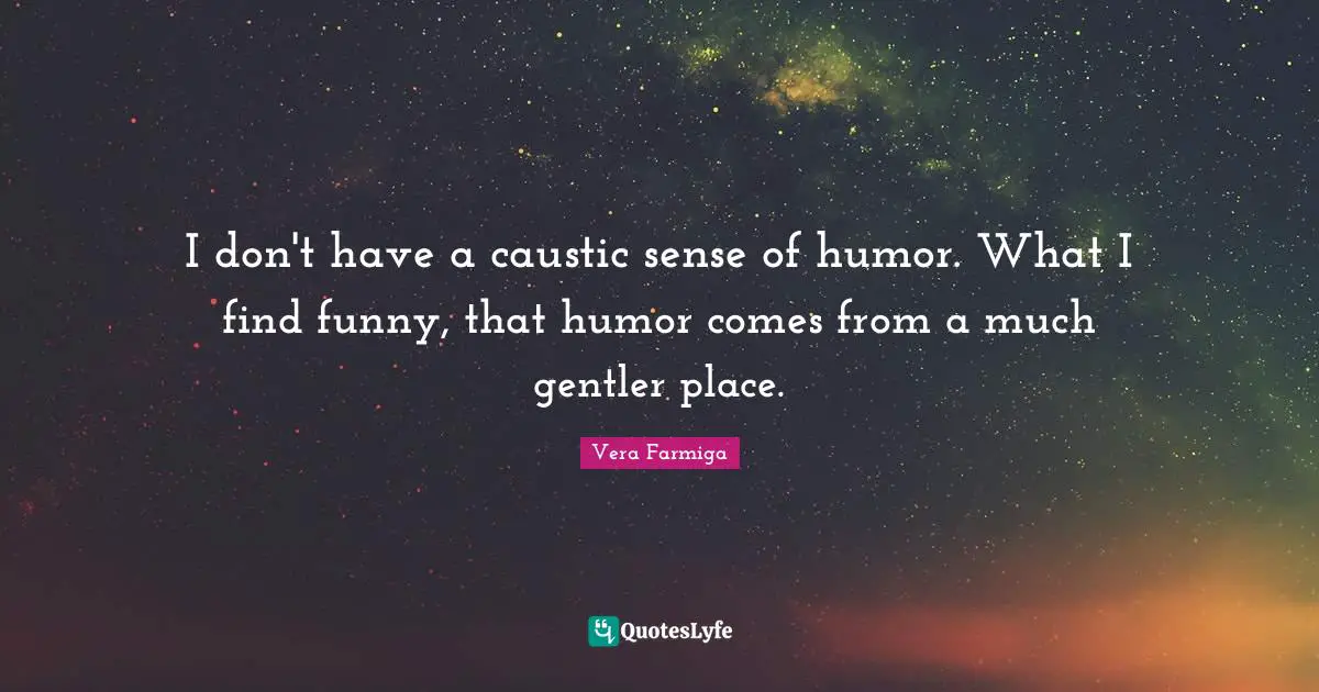 I don't have a caustic sense of humor. What I find funny, that humor comes from a much gentler place.