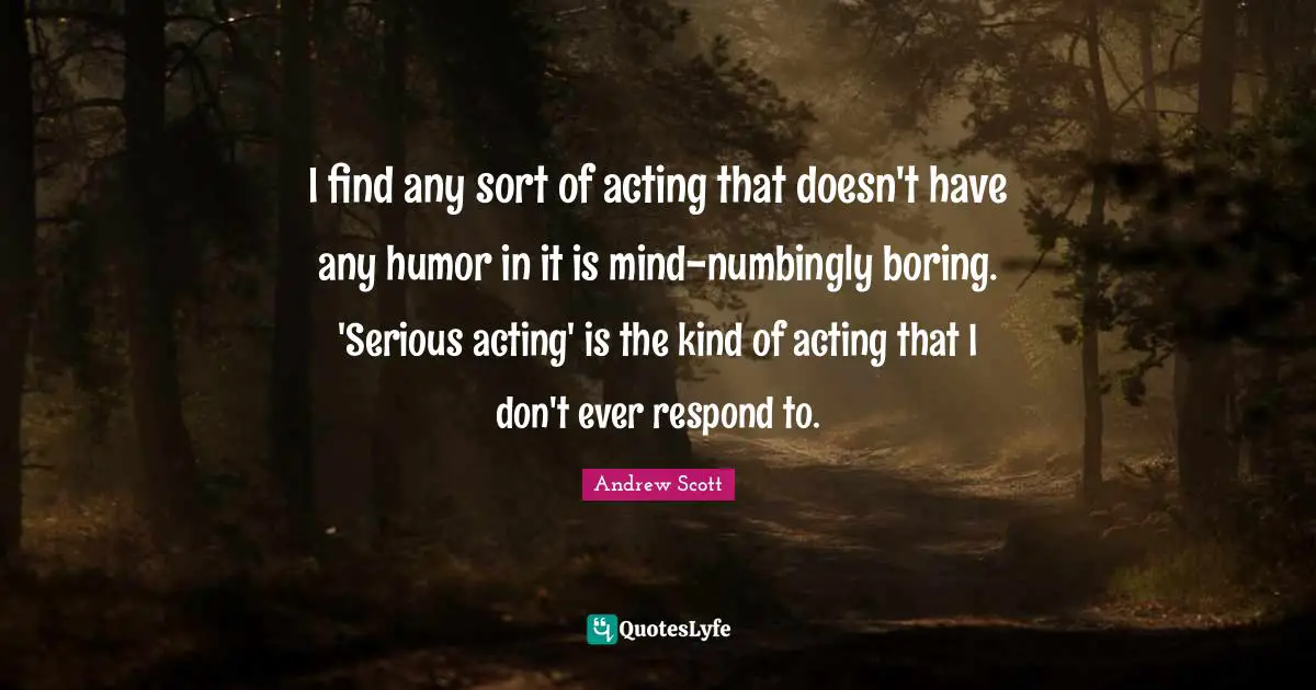I find any sort of acting that doesn't have any humor in it is mind-numbingly boring. 'Serious acting' is the kind of acting that I don't ever respond to.