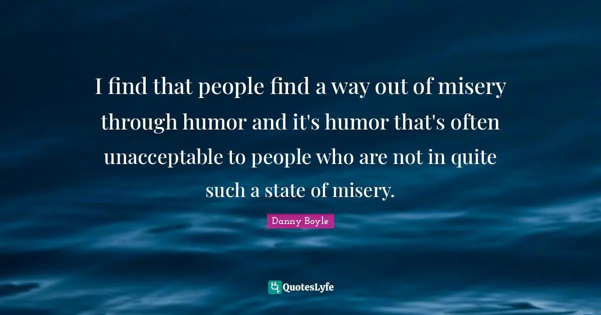 Danny Boyle Quotes: "I find that people find a way out of misery through humor and it's humor that's often unacceptable to people who are not in quite such a state of misery."