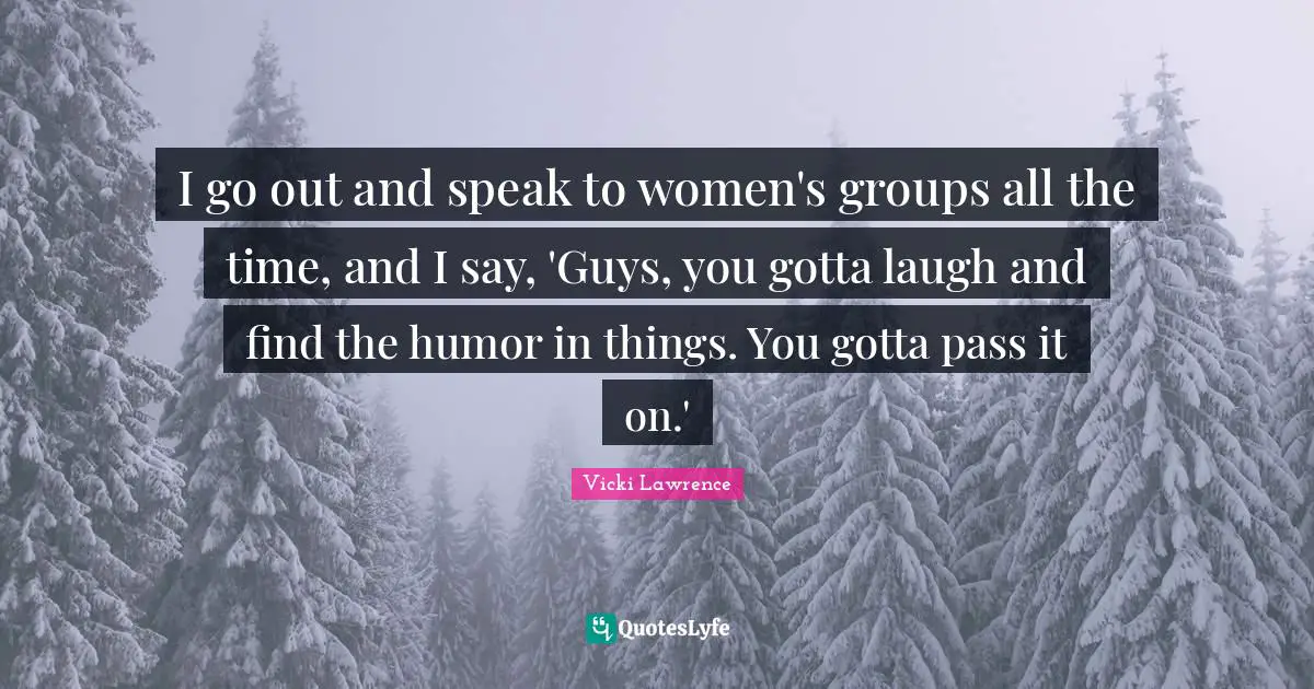Vicki Lawrence Quotes: "I go out and speak to women's groups all the time, and I say, 'Guys, you gotta laugh and find the humor in things. You gotta pass it on.'"