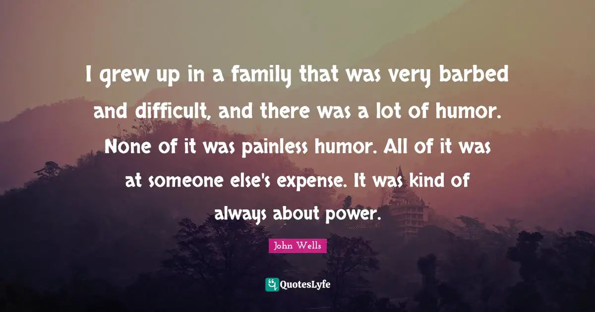 I grew up in a family that was very barbed and difficult, and there was a lot of humor. None of it was painless humor. All of it was at someone else's expense. It was kind of always about power.