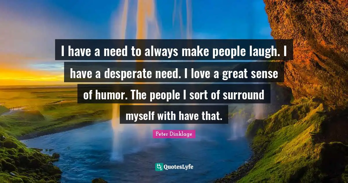 I have a need to always make people laugh. I have a desperate need. I love a great sense of humor. The people I sort of surround myself with have that.