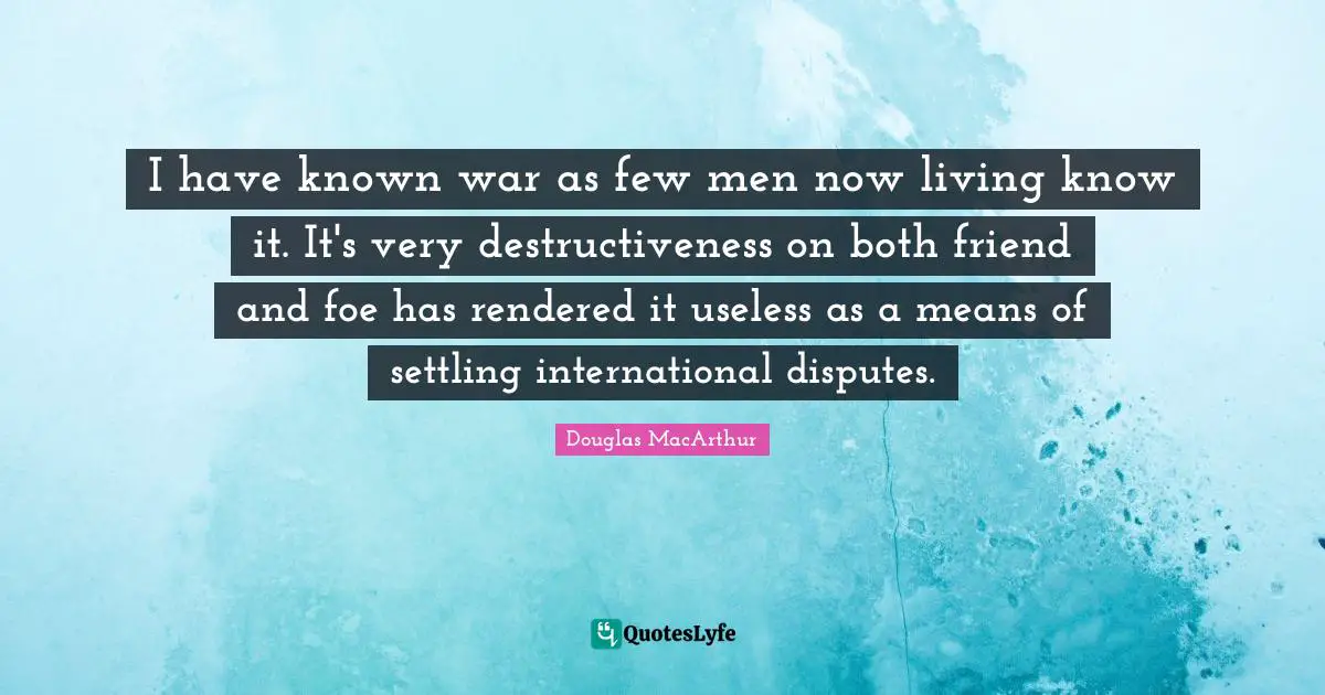 I have known war as few men now living know it. It's very destructiveness on both friend and foe has rendered it useless as a means of settling international disputes.