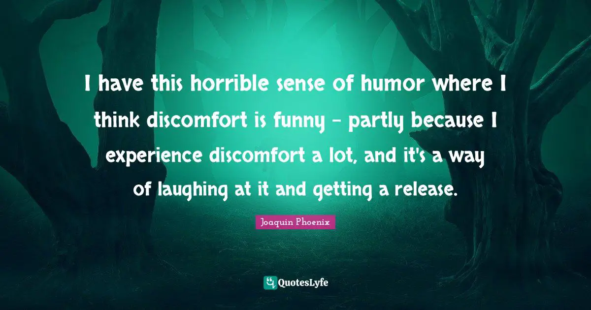 I have this horrible sense of humor where I think discomfort is funny - partly because I experience discomfort a lot, and it's a way of laughing at it and getting a release.